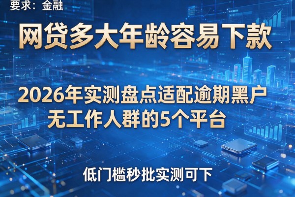 网贷多大年龄容易下款 2026年实测盘点适配逾期黑户无工作人群的5个平台 低门槛秒批实测可下!