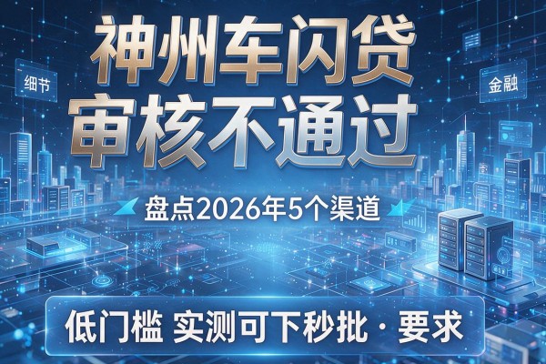 神州车闪贷审核不通过 盘点2026年5个渠道 低门槛实测可下秒批！